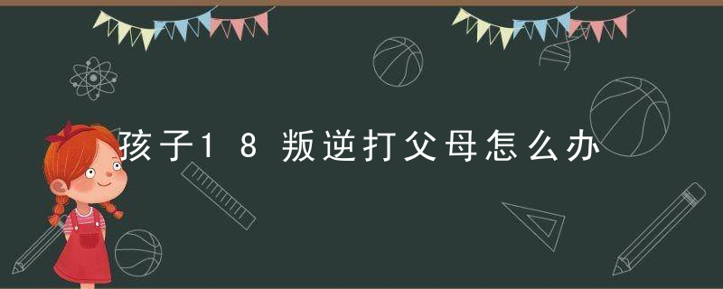 孩子18叛逆打父母怎么办 孩子18叛逆打父母如何教育